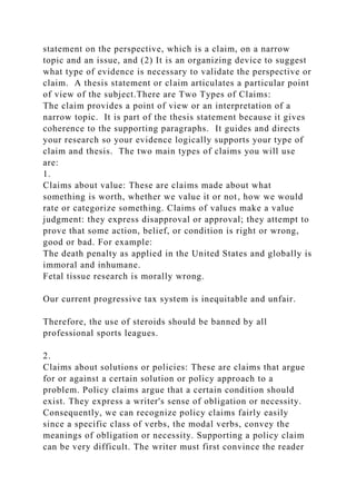 statement on the perspective, which is a claim, on a narrow
topic and an issue, and (2) It is an organizing device to suggest
what type of evidence is necessary to validate the perspective or
claim. A thesis statement or claim articulates a particular point
of view of the subject.There are Two Types of Claims:
The claim provides a point of view or an interpretation of a
narrow topic. It is part of the thesis statement because it gives
coherence to the supporting paragraphs. It guides and directs
your research so your evidence logically supports your type of
claim and thesis. The two main types of claims you will use
are:
1.
Claims about value: These are claims made about what
something is worth, whether we value it or not, how we would
rate or categorize something. Claims of values make a value
judgment: they express disapproval or approval; they attempt to
prove that some action, belief, or condition is right or wrong,
good or bad. For example:
The death penalty as applied in the United States and globally is
immoral and inhumane.
Fetal tissue research is morally wrong.
Our current progressive tax system is inequitable and unfair.
Therefore, the use of steroids should be banned by all
professional sports leagues.
2.
Claims about solutions or policies: These are claims that argue
for or against a certain solution or policy approach to a
problem. Policy claims argue that a certain condition should
exist. They express a writer's sense of obligation or necessity.
Consequently, we can recognize policy claims fairly easily
since a specific class of verbs, the modal verbs, convey the
meanings of obligation or necessity. Supporting a policy claim
can be very difficult. The writer must first convince the reader
 