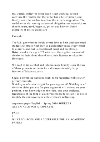 that current policy on some issue is not working, second
convince the readers that the writer has a better policy, and
finally move the readers to act on the writer's suggestion. The
modal verbs that convey a sense of obligation and necessity are
should, must, need, ought to, got to, and have to. Some
examples of policy claims are
Example:
The U.S. government should create laws to help undocumented
students to obtain what they so passionately make every effort
to achieve, and that is educational merit and excellence.
Drivers under the age of 25 with even the slightest amount of
alcohol in their blood should have their licenses revoked for
five years.
We need to tax alcohol and tobacco more heavily since the use
of those products accounts for a disproportionately large
fraction of Medicare costs.
Social networking websites ought to be regulated with stricter
privacy controls.
Which type of claim is right for your argument? Which type of
thesis or claim you use for your argument will depend on your
position, your knowledge on the topic, and your audience.
Regardless of the type of claim you choose to utilize it is key to
identify the controversy or debate you are addressing.
Argument paper/English 1 Spring 2014 SOURCES
ACCEPTABLE FOR A PAPER.doc
PAGE
1
WHAT SOURCES ARE ACCEPTABLE FOR AN ACADEMIC
PAPER?
 