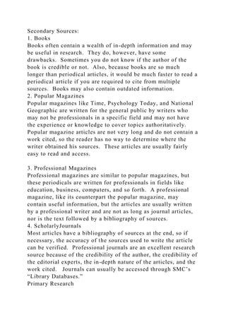 Secondary Sources:
1. Books
Books often contain a wealth of in-depth information and may
be useful in research. They do, however, have some
drawbacks. Sometimes you do not know if the author of the
book is credible or not. Also, because books are so much
longer than periodical articles, it would be much faster to read a
periodical article if you are required to cite from multiple
sources. Books may also contain outdated information.
2. Popular Magazines
Popular magazines like Time, Psychology Today, and National
Geographic are written for the general public by writers who
may not be professionals in a specific field and may not have
the experience or knowledge to cover topics authoritatively.
Popular magazine articles are not very long and do not contain a
work cited, so the reader has no way to determine where the
writer obtained his sources. These articles are usually fairly
easy to read and access.
3. Professional Magazines
Professional magazines are similar to popular magazines, but
these periodicals are written for professionals in fields like
education, business, computers, and so forth. A professional
magazine, like its counterpart the popular magazine, may
contain useful information, but the articles are usually written
by a professional writer and are not as long as journal articles,
nor is the text followed by a bibliography of sources.
4. ScholarlyJournals
Most articles have a bibliography of sources at the end, so if
necessary, the accuracy of the sources used to write the article
can be verified. Professional journals are an excellent research
source because of the credibility of the author, the credibility of
the editorial experts, the in-depth nature of the articles, and the
work cited. Journals can usually be accessed through SMC’s
“Library Databases.”
Primary Research
 