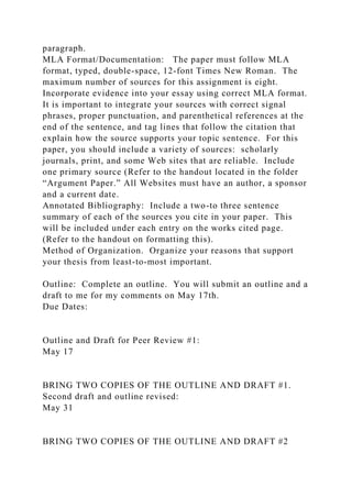 paragraph.
MLA Format/Documentation: The paper must follow MLA
format, typed, double-space, 12-font Times New Roman. The
maximum number of sources for this assignment is eight.
Incorporate evidence into your essay using correct MLA format.
It is important to integrate your sources with correct signal
phrases, proper punctuation, and parenthetical references at the
end of the sentence, and tag lines that follow the citation that
explain how the source supports your topic sentence. For this
paper, you should include a variety of sources: scholarly
journals, print, and some Web sites that are reliable. Include
one primary source (Refer to the handout located in the folder
“Argument Paper.” All Websites must have an author, a sponsor
and a current date.
Annotated Bibliography: Include a two-to three sentence
summary of each of the sources you cite in your paper. This
will be included under each entry on the works cited page.
(Refer to the handout on formatting this).
Method of Organization. Organize your reasons that support
your thesis from least-to-most important.
Outline: Complete an outline. You will submit an outline and a
draft to me for my comments on May 17th.
Due Dates:
Outline and Draft for Peer Review #1:
May 17
BRING TWO COPIES OF THE OUTLINE AND DRAFT #1.
Second draft and outline revised:
May 31
BRING TWO COPIES OF THE OUTLINE AND DRAFT #2
 