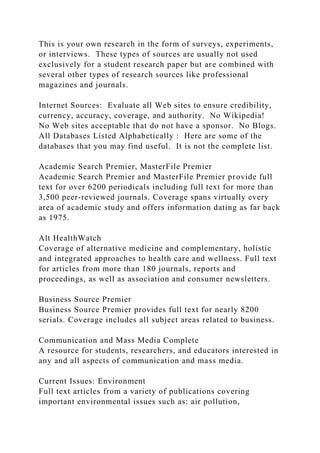 This is your own research in the form of surveys, experiments,
or interviews. These types of sources are usually not used
exclusively for a student research paper but are combined with
several other types of research sources like professional
magazines and journals.
Internet Sources: Evaluate all Web sites to ensure credibility,
currency, accuracy, coverage, and authority. No Wikipedia!
No Web sites acceptable that do not have a sponsor. No Blogs.
All Databases Listed Alphabetically : Here are some of the
databases that you may find useful. It is not the complete list.
Academic Search Premier, MasterFile Premier
Academic Search Premier and MasterFile Premier provide full
text for over 6200 periodicals including full text for more than
3,500 peer-reviewed journals. Coverage spans virtually every
area of academic study and offers information dating as far back
as 1975.
Alt HealthWatch
Coverage of alternative medicine and complementary, holistic
and integrated approaches to health care and wellness. Full text
for articles from more than 180 journals, reports and
proceedings, as well as association and consumer newsletters.
Business Source Premier
Business Source Premier provides full text for nearly 8200
serials. Coverage includes all subject areas related to business.
Communication and Mass Media Complete
A resource for students, researchers, and educators interested in
any and all aspects of communication and mass media.
Current Issues: Environment
Full text articles from a variety of publications covering
important environmental issues such as: air pollution,
 