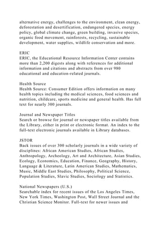 alternative energy, challenges to the environment, clean energy,
deforestation and desertification, endangered species, energy
policy, global climate change, green building, invasive species,
organic food movement, rainforests, recycling, sustainable
development, water supplies, wildlife conservation and more.
ERIC
ERIC, the Educational Resource Information Center contains
more than 2,200 digests along with references for additional
information and citations and abstracts from over 980
educational and education-related journals.
Health Source
Health Source: Consumer Edition offers information on many
health topics including the medical sciences, food sciences and
nutrition, childcare, sports medicine and general health. Has full
text for nearly 300 journals.
Journal and Newspaper Titles
Search or browse for journal or newspaper titles available from
the Library, either in print or electronic format. An index to the
full-text electronic journals available in Library databases.
JSTOR
Back issues of over 300 scholarly journals in a wide variety of
disciplines: African American Studies, African Studies,
Anthropology, Archeology, Art and Architecture, Asian Studies,
Ecology, Economics, Education, Finance, Geography, History,
Language & Literature, Latin American Studies, Mathematics,
Music, Middle East Studies, Philosophy, Political Science,
Population Studies, Slavic Studies, Sociology and Statistics.
National Newspapers (U.S.)
Searchable index for recent issues of the Los Angeles Times,
New York Times, Washington Post, Wall Street Journal and the
Christian Science Monitor. Full-text for newer issues and
 