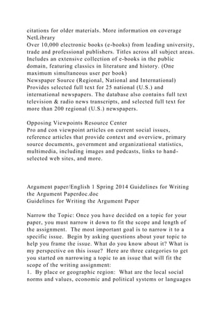 citations for older materials. More information on coverage
NetLibrary
Over 10,000 electronic books (e-books) from leading university,
trade and professional publishers. Titles across all subject areas.
Includes an extensive collection of e-books in the public
domain, featuring classics in literature and history. (One
maximum simultaneous user per book)
Newspaper Source (Regional, National and International)
Provides selected full text for 25 national (U.S.) and
international newspapers. The database also contains full text
television & radio news transcripts, and selected full text for
more than 200 regional (U.S.) newspapers.
Opposing Viewpoints Resource Center
Pro and con viewpoint articles on current social issues,
reference articles that provide context and overview, primary
source documents, government and organizational statistics,
multimedia, including images and podcasts, links to hand-
selected web sites, and more.
Argument paper/English 1 Spring 2014 Guidelines for Writing
the Argument Paperdoc.doc
Guidelines for Writing the Argument Paper
Narrow the Topic: Once you have decided on a topic for your
paper, you must narrow it down to fit the scope and length of
the assignment. The most important goal is to narrow it to a
specific issue. Begin by asking questions about your topic to
help you frame the issue. What do you know about it? What is
my perspective on this issue? Here are three categories to get
you started on narrowing a topic to an issue that will fit the
scope of the writing assignment:
1. By place or geographic region: What are the local social
norms and values, economic and political systems or languages
 