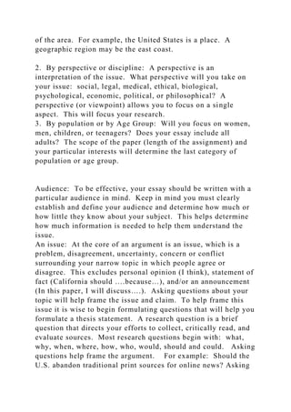 of the area. For example, the United States is a place. A
geographic region may be the east coast.
2. By perspective or discipline: A perspective is an
interpretation of the issue. What perspective will you take on
your issue: social, legal, medical, ethical, biological,
psychological, economic, political, or philosophical? A
perspective (or viewpoint) allows you to focus on a single
aspect. This will focus your research.
3. By population or by Age Group: Will you focus on women,
men, children, or teenagers? Does your essay include all
adults? The scope of the paper (length of the assignment) and
your particular interests will determine the last category of
population or age group.
Audience: To be effective, your essay should be written with a
particular audience in mind. Keep in mind you must clearly
establish and define your audience and determine how much or
how little they know about your subject. This helps determine
how much information is needed to help them understand the
issue.
An issue: At the core of an argument is an issue, which is a
problem, disagreement, uncertainty, concern or conflict
surrounding your narrow topic in which people agree or
disagree. This excludes personal opinion (I think), statement of
fact (California should ….because…), and/or an announcement
(In this paper, I will discuss….). Asking questions about your
topic will help frame the issue and claim. To help frame this
issue it is wise to begin formulating questions that will help you
formulate a thesis statement. A research question is a brief
question that directs your efforts to collect, critically read, and
evaluate sources. Most research questions begin with: what,
why, when, where, how, who, would, should and could. Asking
questions help frame the argument. For example: Should the
U.S. abandon traditional print sources for online news? Asking
 