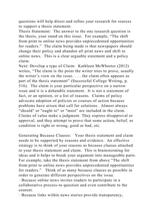 questions will help direct and refine your research for sources
to support a thesis statement.
Thesis Statement: The answer to the one research question is
the thesis, your stand on this issue. For example, “The shift
from print to online news provides unprecedented opportunities
for readers.” The claim being made is that newspapers should
change their policy and abandon all print news and shift to
online news. This is a clear arguable statement and a policy
claim.
Next: Develop a type of Claim: Kathleen McWhorter (2012)
writes, “The claim is the point the writer tries to prove, usually
the writer’s view on the issue. . . . the claim often appears as
part of the thesis statement” (Successful College Writing, p.
516). The claim is your particular perspective on a narrow
issue and it is a debatable statement. It is not a statement of
fact, or an opinion, or a list of reasons. Claims of policy
advocate adoption of policies or courses of action because
problems have arisen that call for solutions. Almost always
"should" or "ought to" or "must" are included in the claim.
Claims of value make a judgment. They express disapproval or
approval, and they attempt to prove that some action, belief, or
condition is right or wrong, good or bad, etc.
Generating Because Clauses: Your thesis statement and claim
needs to be supported by reasons and evidence. An effective
strategy is to think of your reasons as because clauses attached
to your thesis statement and claim. This is brainstorming for
ideas and it helps to break your argument into manageable parts.
For example, take the thesis statement from above “The shift
from print to online news provides unprecedented opportunities
for readers.” Think of as many because clauses as possible in
order to generate different perspectives on the issue.
· Because online news invites readers to participate in a
collaborative process-to question and even contribute to the
content.
· Because links within news stories provide transparency,
 