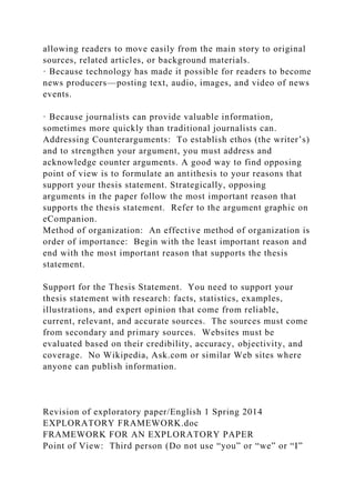 allowing readers to move easily from the main story to original
sources, related articles, or background materials.
· Because technology has made it possible for readers to become
news producers—posting text, audio, images, and video of news
events.
· Because journalists can provide valuable information,
sometimes more quickly than traditional journalists can.
Addressing Counterarguments: To establish ethos (the writer’s)
and to strengthen your argument, you must address and
acknowledge counter arguments. A good way to find opposing
point of view is to formulate an antithesis to your reasons that
support your thesis statement. Strategically, opposing
arguments in the paper follow the most important reason that
supports the thesis statement. Refer to the argument graphic on
eCompanion.
Method of organization: An effective method of organization is
order of importance: Begin with the least important reason and
end with the most important reason that supports the thesis
statement.
Support for the Thesis Statement. You need to support your
thesis statement with research: facts, statistics, examples,
illustrations, and expert opinion that come from reliable,
current, relevant, and accurate sources. The sources must come
from secondary and primary sources. Websites must be
evaluated based on their credibility, accuracy, objectivity, and
coverage. No Wikipedia, Ask.com or similar Web sites where
anyone can publish information.
Revision of exploratory paper/English 1 Spring 2014
EXPLORATORY FRAMEWORK.doc
FRAMEWORK FOR AN EXPLORATORY PAPER
Point of View: Third person (Do not use “you” or “we” or “I”
 