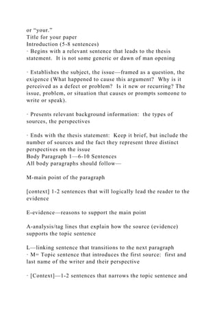 or “your.”
Title for your paper
Introduction (5-8 sentences)
· Begins with a relevant sentence that leads to the thesis
statement. It is not some generic or dawn of man opening
· Establishes the subject, the issue—framed as a question, the
exigence (What happened to cause this argument? Why is it
perceived as a defect or problem? Is it new or recurring? The
issue, problem, or situation that causes or prompts someone to
write or speak).
· Presents relevant background information: the types of
sources, the perspectives
· Ends with the thesis statement: Keep it brief, but include the
number of sources and the fact they represent three distinct
perspectives on the issue
Body Paragraph 1—6-10 Sentences
All body paragraphs should follow—
M-main point of the paragraph
[context] 1-2 sentences that will logically lead the reader to the
evidence
E-evidence—reasons to support the main point
A-analysis/tag lines that explain how the source (evidence)
supports the topic sentence
L—linking sentence that transitions to the next paragraph
· M= Topic sentence that introduces the first source: first and
last name of the writer and their perspective
· [Context]—1-2 sentences that narrows the topic sentence and
 