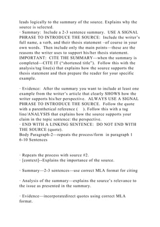leads logically to the summary of the source. Explains why the
source is selected.
· Summary: Include a 2-3 sentence summary. USE A SIGNAL
PHRASE TO INTRODUCE THE SOURCE: Include the writer’s
full name, a verb, and their thesis statement –of course in your
own words. Then include only the main points—these are the
reasons the writer uses to support his/her thesis statement.
IMPORTANT: CITE THE SUMMARY—when the summary is
completed—CITE IT (“shortened title”). Follow this with the
analysis/tag line(s) that explains how the source supports the
thesis statement and then prepare the reader for your specific
example.
· Evidence: After the summary you want to include at least one
example from the writer’s article that clearly SHOWS how the
writer supports his/her perspective. ALWAYS USE A SIGNAL
PHRASE TO INTRODUCE THE SOURCE. Follow the quote
with a parenthetical reference ( ). Follow this with a tag
line/ANALYSIS that explains how the source supports your
claim in the topic sentence: the perspective.
· END WITH A LINKING SENTENCE: DO NOT END WITH
THE SOURCE (quote).
Body Paragraph-2—repeats the process/form in paragraph 1
6-10 Sentences
· Repeats the process with source #2.
· [context]--Explains the importance of the source.
· Summary—2-3 sentences—use correct MLA format for citing
· Analysis of the summary—explains the source’s relevance to
the issue as presented in the summary.
· Evidence—incorporatedirect quotes using correct MLA
format.
 