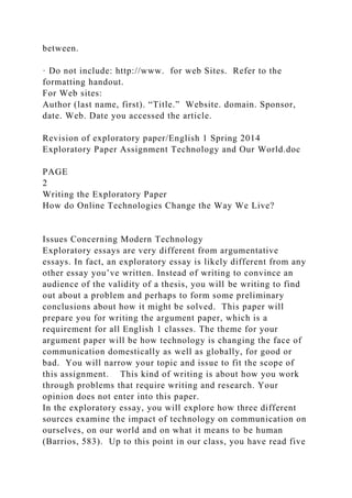 between.
· Do not include: http://www. for web Sites. Refer to the
formatting handout.
For Web sites:
Author (last name, first). “Title.” Website. domain. Sponsor,
date. Web. Date you accessed the article.
Revision of exploratory paper/English 1 Spring 2014
Exploratory Paper Assignment Technology and Our World.doc
PAGE
2
Writing the Exploratory Paper
How do Online Technologies Change the Way We Live?
Issues Concerning Modern Technology
Exploratory essays are very different from argumentative
essays. In fact, an exploratory essay is likely different from any
other essay you’ve written. Instead of writing to convince an
audience of the validity of a thesis, you will be writing to find
out about a problem and perhaps to form some preliminary
conclusions about how it might be solved. This paper will
prepare you for writing the argument paper, which is a
requirement for all English 1 classes. The theme for your
argument paper will be how technology is changing the face of
communication domestically as well as globally, for good or
bad. You will narrow your topic and issue to fit the scope of
this assignment. This kind of writing is about how you work
through problems that require writing and research. Your
opinion does not enter into this paper.
In the exploratory essay, you will explore how three different
sources examine the impact of technology on communication on
ourselves, on our world and on what it means to be human
(Barrios, 583). Up to this point in our class, you have read five
 