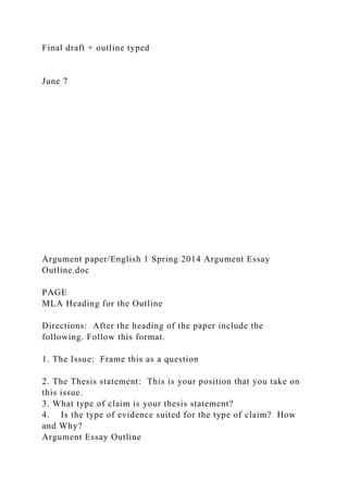 Final draft + outline typed
June 7
Argument paper/English 1 Spring 2014 Argument Essay
Outline.doc
PAGE
MLA Heading for the Outline
Directions: After the heading of the paper include the
following. Follow this format.
1. The Issue: Frame this as a question
2. The Thesis statement: This is your position that you take on
this issue.
3. What type of claim is your thesis statement?
4. Is the type of evidence suited for the type of claim? How
and Why?
Argument Essay Outline
 