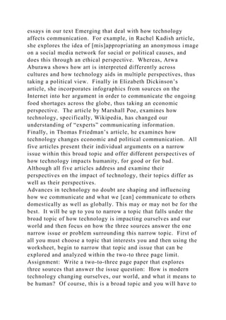 essays in our text Emerging that deal with how technology
affects communication. For example, in Rachel Kadish article,
she explores the idea of [mis]appropriating an anonymous image
on a social media network for social or political causes, and
does this through an ethical perspective. Whereas, Arwa
Aburawa shows how art is interpreted differently across
cultures and how technology aids in multiple perspectives, thus
taking a political view. Finally in Elizabeth Dickinson’s
article, she incorporates infographics from sources on the
Internet into her argument in order to communicate the ongoing
food shortages across the globe, thus taking an economic
perspective. The article by Marshall Poe, examines how
technology, specifically, Wikipedia, has changed our
understanding of “experts” communicating information.
Finally, in Thomas Friedman’s article, he examines how
technology changes economic and political communication. All
five articles present their individual arguments on a narrow
issue within this broad topic and offer different perspectives of
how technology impacts humanity, for good or for bad.
Although all five articles address and examine their
perspectives on the impact of technology, their topics differ as
well as their perspectives.
Advances in technology no doubt are shaping and influencing
how we communicate and what we [can] communicate to others
domestically as well as globally. This may or may not be for the
best. It will be up to you to narrow a topic that falls under the
broad topic of how technology is impacting ourselves and our
world and then focus on how the three sources answer the one
narrow issue or problem surrounding this narrow topic. First of
all you must choose a topic that interests you and then using the
worksheet, begin to narrow that topic and issue that can be
explored and analyzed within the two-to three page limit.
Assignment: Write a two-to-three page paper that explores
three sources that answer the issue question: How is modern
technology changing ourselves, our world, and what it means to
be human? Of course, this is a broad topic and you will have to
 