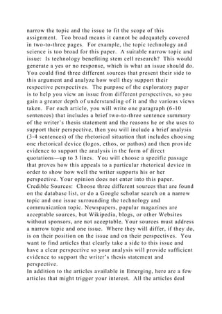 narrow the topic and the issue to fit the scope of this
assignment. Too broad means it cannot be adequately covered
in two-to-three pages. For example, the topic technology and
science is too broad for this paper. A suitable narrow topic and
issue: Is technology benefiting stem cell research? This would
generate a yes or no response, which is what an issue should do.
You could find three different sources that present their side to
this argument and analyze how well they support their
respective perspectives. The purpose of the exploratory paper
is to help you view an issue from different perspectives, so you
gain a greater depth of understanding of it and the various views
taken. For each article, you will write one paragraph (6-10
sentences) that includes a brief two-to-three sentence summary
of the writer’s thesis statement and the reasons he or she uses to
support their perspective, then you will include a brief analysis
(3-4 sentences) of the rhetorical situation that includes choosing
one rhetorical device (logos, ethos, or pathos) and then provide
evidence to support the analysis in the form of direct
quotations—up to 3 lines. You will choose a specific passage
that proves how this appeals to a particular rhetorical device in
order to show how well the writer supports his or her
perspective. Your opinion does not enter into this paper.
Credible Sources: Choose three different sources that are found
on the database list, or do a Google scholar search on a narrow
topic and one issue surrounding the technology and
communication topic. Newspapers, popular magazines are
acceptable sources, but Wikipedia, blogs, or other Websites
without sponsors, are not acceptable. Your sources must address
a narrow topic and one issue. Where they will differ, if they do,
is on their position on the issue and on their perspectives. You
want to find articles that clearly take a side to this issue and
have a clear perspective so your analysis will provide sufficient
evidence to support the writer’s thesis statement and
perspective.
In addition to the articles available in Emerging, here are a few
articles that might trigger your interest. All the articles deal
 