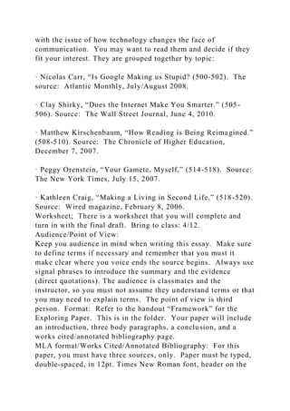 with the issue of how technology changes the face of
communication. You may want to read them and decide if they
fit your interest. They are grouped together by topic:
· Nicolas Carr, “Is Google Making us Stupid? (500-502). The
source: Atlantic Monthly, July/August 2008.
· Clay Shirky, “Does the Internet Make You Smarter.” (505-
506). Source: The Wall Street Journal, June 4, 2010.
· Matthew Kirschenbaum, “How Reading is Being Reimagined.”
(508-510). Source: The Chronicle of Higher Education,
December 7, 2007.
· Peggy Orenstein, “Your Gamete, Myself,” (514-518). Source:
The New York Times, July 15, 2007.
· Kathleen Craig, “Making a Living in Second Life,” (518-520).
Source: Wired magazine, February 8, 2006.
Worksheet; There is a worksheet that you will complete and
turn in with the final draft. Bring to class: 4/12.
Audience/Point of View:
Keep you audience in mind when writing this essay. Make sure
to define terms if necessary and remember that you must it
make clear where you voice ends the source begins. Always use
signal phrases to introduce the summary and the evidence
(direct quotations). The audience is classmates and the
instructor, so you must not assume they understand terms or that
you may need to explain terms. The point of view is third
person. Format: Refer to the handout “Framework” for the
Exploring Paper. This is in the folder. Your paper will include
an introduction, three body paragraphs, a conclusion, and a
works cited/annotated bibliography page.
MLA format/Works Cited/Annotated Bibliography: For this
paper, you must have three sources, only. Paper must be typed,
double-spaced, in 12pt. Times New Roman font, header on the
 