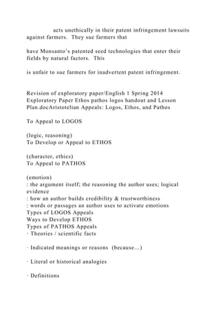 acts unethically in their patent infringement lawsuits
against farmers. They sue farmers that
have Monsanto’s patented seed technologies that enter their
fields by natural factors. This
is unfair to sue farmers for inadvertent patent infringement.
Revision of exploratory paper/English 1 Spring 2014
Exploratory Paper Ethos pathos logos handout and Lesson
Plan.docAristotelian Appeals: Logos, Ethos, and Pathos
To Appeal to LOGOS
(logic, reasoning)
To Develop or Appeal to ETHOS
(character, ethics)
To Appeal to PATHOS
(emotion)
: the argument itself; the reasoning the author uses; logical
evidence
: how an author builds credibility & trustworthiness
: words or passages an author uses to activate emotions
Types of LOGOS Appeals
Ways to Develop ETHOS
Types of PATHOS Appeals
· Theories / scientific facts
· Indicated meanings or reasons (because…)
· Literal or historical analogies
· Definitions
 