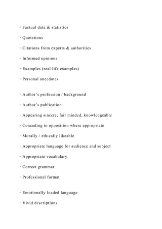 · Factual data & statistics
· Quotations
· Citations from experts & authorities
· Informed opinions
· Examples (real life examples)
· Personal anecdotes
· Author’s profession / background
· Author’s publication
· Appearing sincere, fair minded, knowledgeable
· Conceding to opposition where appropriate
· Morally / ethically likeable
· Appropriate language for audience and subject
· Appropriate vocabulary
· Correct grammar
· Professional format
· Emotionally loaded language
· Vivid descriptions
 