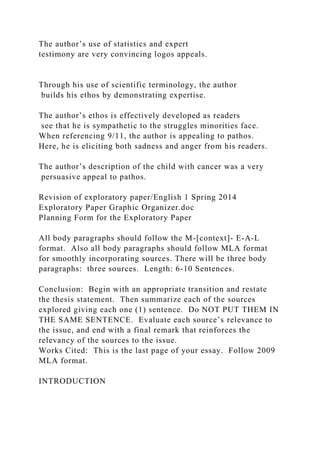 The author’s use of statistics and expert
testimony are very convincing logos appeals.
Through his use of scientific terminology, the author
builds his ethos by demonstrating expertise.
The author’s ethos is effectively developed as readers
see that he is sympathetic to the struggles minorities face.
When referencing 9/11, the author is appealing to pathos.
Here, he is eliciting both sadness and anger from his readers.
The author’s description of the child with cancer was a very
persuasive appeal to pathos.
Revision of exploratory paper/English 1 Spring 2014
Exploratory Paper Graphic Organizer.doc
Planning Form for the Exploratory Paper
All body paragraphs should follow the M-[context]- E-A-L
format. Also all body paragraphs should follow MLA format
for smoothly incorporating sources. There will be three body
paragraphs: three sources. Length: 6-10 Sentences.
Conclusion: Begin with an appropriate transition and restate
the thesis statement. Then summarize each of the sources
explored giving each one (1) sentence. Do NOT PUT THEM IN
THE SAME SENTENCE. Evaluate each source’s relevance to
the issue, and end with a final remark that reinforces the
relevancy of the sources to the issue.
Works Cited: This is the last page of your essay. Follow 2009
MLA format.
INTRODUCTION
 