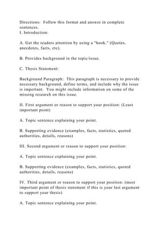 Directions: Follow this format and answer in complete
sentences.
I. Introduction:
A. Get the readers attention by using a "hook." (Quotes,
anecdotes, facts, etc).
B. Provides background in the topic/issue.
C. Thesis Statement:
Background Paragraph: This paragraph is necessary to provide
necessary background, define terms, and include why the issue
is important. You might include information on some of the
missing research on this issue.
II. First argument or reason to support your position: (Least
important point)
A. Topic sentence explaining your point.
B. Supporting evidence (examples, facts, statistics, quoted
authorities, details, reasons)
III. Second argument or reason to support your position:
A. Topic sentence explaining your point.
B. Supporting evidence (examples, facts, statistics, quoted
authorities, details, reasons)
IV. Third argument or reason to support your position: (most
important point of thesis statement if this is your last argument
to support your thesis)
A. Topic sentence explaining your point.
 