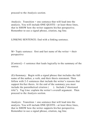 proceed to the Analysis section.
Analysis: Transition + one sentence that will lead into the
analysis. You will include ONE QUOTE—at least three lines,
that to SHOW how the writer supports his/her perspective.
Remember to use a signal phrase, citation, tag line.
LINKING SENTENCE: End with a linking sentence.
M= Topic sentence: first and last name of the writer + their
perspective
[Context]—1 sentence that leads logically to the summary of the
source.
(E)-Summary: Begin with a signal phrase that includes the full
name of the author, a verb, and their thesis statement. Then
follow with 2-3 sentences that include the writer’s reasons that
support his/her thesis. At the end of the summary you must
include the parenthetical citation ( ). Include (“shortened
title”). Tag Line: explain the writer’s overall argument. Then
proceed to the Analysis section.
Analysis: Transition + one sentence that will lead into the
analysis. You will include ONE QUOTE—at least three lines,
that to SHOW how the writer supports his/her perspective.
Remember to use a signal phrase, citation, tag line.
 