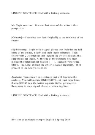 LINKING SENTENCE: End with a linking sentence.
M= Topic sentence: first and last name of the writer + their
perspective
[Context]—1 sentence that leads logically to the summary of the
source.
(E)-Summary: Begin with a signal phrase that includes the full
name of the author, a verb, and their thesis statement. Then
follow with 2-3 sentences that include the writer’s reasons that
support his/her thesis. At the end of the summary you must
include the parenthetical citation ( ). Include (“shortened
title”). Tag Line: explain the writer’s overall argument. Then
proceed to the Analysis section.
Analysis: Transition + one sentence that will lead into the
analysis. You will include ONE QUOTE—at least three lines,
that to SHOW how the writer supports his/her perspective.
Remember to use a signal phrase, citation, tag line.
LINKING SENTENCE: End with a linking sentence.
Revision of exploratory paper/English 1 Spring 2014
 