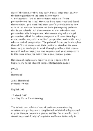 side of the issue, or they may vary, but all three must answer
the issue question on the same narrow topic.
4. Perspectives. Do all three sources take a different
perspective on the issue? Once you have researched and found
three sources, you must read them carefully to determine how
each of the sources interprets the issue (an ongoing problem
that is yet solved). All three sources cannot take the same
perspective; this is important. One source may take a legal
perspective, all of the evidence/support will come from legal
cases; another may take a medical perspective, and another may
take an ethical perspective. The point of this essay is to explore
three different sources and their particular stand on the same
issue, so you can begin to work through problems that require
research and to shape your own response and your perspective
to this issue when you write your own argument paper.
Revision of exploratory paper/English 1 Spring 2014
Exploratory Paper Student Sample Biotechnology.doc
PAGE
3
Hammond
Jamal Hammond
Professor Wood
English 101
17 March 2012
Just Say No to Biotechnology
The debate over athletes’ use of performance-enhancing
substances is getting more complicated as biotechnologies such
as gene therapy becomes a greater reality. For example, Lance
Armstrong evaded judges’ inquiries and blood tests, only to
 