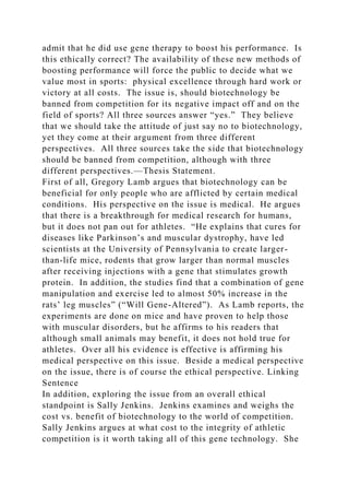 admit that he did use gene therapy to boost his performance. Is
this ethically correct? The availability of these new methods of
boosting performance will force the public to decide what we
value most in sports: physical excellence through hard work or
victory at all costs. The issue is, should biotechnology be
banned from competition for its negative impact off and on the
field of sports? All three sources answer “yes.” They believe
that we should take the attitude of just say no to biotechnology,
yet they come at their argument from three different
perspectives. All three sources take the side that biotechnology
should be banned from competition, although with three
different perspectives.—Thesis Statement.
First of all, Gregory Lamb argues that biotechnology can be
beneficial for only people who are afflicted by certain medical
conditions. His perspective on the issue is medical. He argues
that there is a breakthrough for medical research for humans,
but it does not pan out for athletes. “He explains that cures for
diseases like Parkinson’s and muscular dystrophy, have led
scientists at the University of Pennsylvania to create larger-
than-life mice, rodents that grow larger than normal muscles
after receiving injections with a gene that stimulates growth
protein. In addition, the studies find that a combination of gene
manipulation and exercise led to almost 50% increase in the
rats’ leg muscles” (“Will Gene-Altered”). As Lamb reports, the
experiments are done on mice and have proven to help those
with muscular disorders, but he affirms to his readers that
although small animals may benefit, it does not hold true for
athletes. Over all his evidence is effective is affirming his
medical perspective on this issue. Beside a medical perspective
on the issue, there is of course the ethical perspective. Linking
Sentence
In addition, exploring the issue from an overall ethical
standpoint is Sally Jenkins. Jenkins examines and weighs the
cost vs. benefit of biotechnology to the world of competition.
Sally Jenkins argues at what cost to the integrity of athletic
competition is it worth taking all of this gene technology. She
 