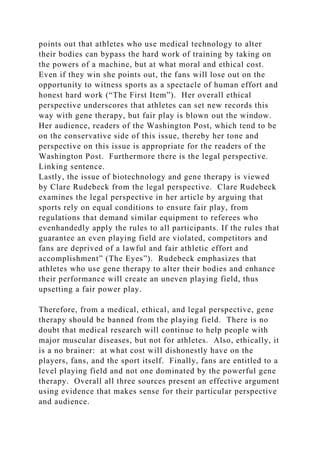 points out that athletes who use medical technology to alter
their bodies can bypass the hard work of training by taking on
the powers of a machine, but at what moral and ethical cost.
Even if they win she points out, the fans will lose out on the
opportunity to witness sports as a spectacle of human effort and
honest hard work (“The First Item”). Her overall ethical
perspective underscores that athletes can set new records this
way with gene therapy, but fair play is blown out the window.
Her audience, readers of the Washington Post, which tend to be
on the conservative side of this issue, thereby her tone and
perspective on this issue is appropriate for the readers of the
Washington Post. Furthermore there is the legal perspective.
Linking sentence.
Lastly, the issue of biotechnology and gene therapy is viewed
by Clare Rudebeck from the legal perspective. Clare Rudebeck
examines the legal perspective in her article by arguing that
sports rely on equal conditions to ensure fair play, from
regulations that demand similar equipment to referees who
evenhandedly apply the rules to all participants. If the rules that
guarantee an even playing field are violated, competitors and
fans are deprived of a lawful and fair athletic effort and
accomplishment” (The Eyes”). Rudebeck emphasizes that
athletes who use gene therapy to alter their bodies and enhance
their performance will create an uneven playing field, thus
upsetting a fair power play.
Therefore, from a medical, ethical, and legal perspective, gene
therapy should be banned from the playing field. There is no
doubt that medical research will continue to help people with
major muscular diseases, but not for athletes. Also, ethically, it
is a no brainer: at what cost will dishonestly have on the
players, fans, and the sport itself. Finally, fans are entitled to a
level playing field and not one dominated by the powerful gene
therapy. Overall all three sources present an effective argument
using evidence that makes sense for their particular perspective
and audience.
 