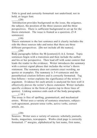 Title is good and correctly formatted: not underlined, not in
bold, or larger font.
_____(20)
Introduction provides background on the issue, the exigence,
the subject, the position of the three sources and the three
perspectives. There is sufficient background to set up for the
thesis statement. The issue is framed as a question. (5-8
sentences)
_____(10)
Thesis statement is the last sentence and it clearly includes the
side the three sources take and notes that there are three
different perspectives. [Do not include all the names].
_____(20)
Body paragraphs follow the M-[context]-E-A-L format. Topic
sentences begin with a transition and then include the author
and his or her perspective. Then lead off with some context that
leads the reader to the evidence. Writer introduces the summary
with a correct signal phrase that includes the writer’s thesis
statement. The summary does not contain exact wording, no
quotes or examples. The summary is 3-4 sentences and the
parenthetical citation follows and is correctly formatted. Tag
line follows—writer explains the significance of the writer’s
argument. Evidence for each article is analyzed for how well it
effectively proves the writer’s thesis statement. Writer includes
specific evidence in the form of quotes (up to three lines of
quotes). Linking sentence ends each of the body paragraphs.
_____( 10 )
The essay is free of spelling, grammatical, and mechanical
errors. Writer uses a variety of sentence structures, subject-
verb agreement, present tense verbs, active verbs, correct
article, etc.
_____(20)
Sources: Writer uses a variety of sources: scholarly journals,
books, magazines, newspapers. Works cited page is correctly
formatted: 1” margins, alphabetical by last name, first name,
 