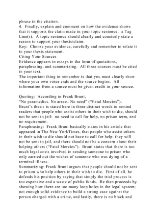 phrase in the citation.
4. Finally, explain and comment on how the evidence shows
that it supports the claim made in your topic sentence: a Tag
Line(s). A topic sentence should clearly and concisely state a
reason to support your thesis/claim.
Key: Choose your evidence, carefully and remember to relate it
to your thesis statement.
Citing Your Sources
Evidence appears in essays in the form of quotations,
paraphrasing, and summarizing. All three sources must be cited
in your text.
The important thing to remember is that you must clearly show
where your own voice ends and the source begins. All
information from a source must be given credit to your source.
Quoting: According to Frank Bruni,
“No paramedics. No arrest. No need” (“Fatal Mercies”).
Bruni’s thesis is stated here in three distinct words to remind
readers that people who assist others in their wish to die, should
not be sent to jail: no need to call for help, no prison term, and
no requirement.
Paraphrasing: Frank Bruni basically states in his article that
appeared in The New YorkTimes, that people who assist others
in their wish to die should not have to call for help, they will
not be sent to jail, and there should not be a concern about their
helping others (“Fatal Mercies”). Bruni states that there is too
much legal costs involved in sending someone to prison who
only carried out the wishes of someone who was dying of a
terminal illness.
Summarizing: Frank Bruni argues that people should not be sent
to prison who help others in their wish to die. First of all, he
defends his position by saying that simply the trial process is
too expensive and a waste of public funds. He then proceeds by
showing how there are too many loop holes in the legal system;
not enough solid evidence to build a strong case against the
person charged with a crime, and lastly, there is no black and
 