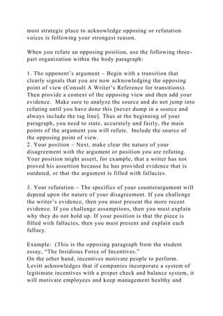 most strategic place to acknowledge opposing or refutation
voices is following your strongest reason.
When you refute an opposing position, use the following three-
part organization within the body paragraph:
1. The opponent’s argument – Begin with a transition that
clearly signals that you are now acknowledging the opposing
point of view (Consult A Writer’s Reference for transitions).
Then provide a context of the opposing view and then add your
evidence. Make sure to analyze the source and do not jump into
refuting until you have done this [never dump in a source and
always include the tag line]. Thus at the beginning of your
paragraph, you need to state, accurately and fairly, the main
points of the argument you will refute. Include the source of
the opposing point of view.
2. Your position – Next, make clear the nature of your
disagreement with the argument or position you are refuting.
Your position might assert, for example, that a writer has not
proved his assertion because he has provided evidence that is
outdated, or that the argument is filled with fallacies.
3. Your refutation – The specifics of your counterargument will
depend upon the nature of your disagreement. If you challenge
the writer’s evidence, then you must present the more recent
evidence. If you challenge assumptions, then you must explain
why they do not hold up. If your position is that the piece is
filled with fallacies, then you must present and explain each
fallacy.
Example: (This is the opposing paragraph from the student
essay, “The Insidious Force of Incentives.”
On the other hand, incentives motivate people to perform.
Levitt acknowledges that if companies incorporate a system of
legitimate incentives with a proper check and balance system, it
will motivate employees and keep management healthy and
 