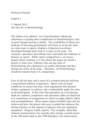 Professor Paschal
English 1
17 March 2013
Just Say No to Biotechnology
The debate over athletes’ use of performance-enhancing
substances is getting more complicated as biotechnologies such
as gene therapy become a reality. The availability of these new
methods of boosting performance will force us to decide what
we value most in sports: displays of physical excellence
developed through hard work or victory at all costs. For
centuries, spectators and athletes have cherished the tradition of
fairness in sports. While sports competition is, of course,
largely about winning, it is also about the means by which a
player or team wins. Athletes who use any type of
biotechnology give themselves an unfair advantage and they
disrupt the sense of fair play. Therefore, all biotechnology
should be banned from U.S. competition.
First of all fair play and a sense of a common playing field has
a long defined athletic competition. Sports rely on equal
conditions to ensure fair play, from regulations that demand
similar equipment to referees who evenhandedly apply the rules
to all participants. If the rules that guarantee an even playing
field are violated, competitors and spectators alike are deprived
of a sound basis of comparison on which to judge athletic effort
and accomplishment. When major league baseball rules call for
solid-wood bats, the player who uses a corked bat enhances his
hitting statistics at the expense of players who use regulation
equipment. Gregory Lamb, reports, “For example, when Ben
Johnson tested positive for steroids after setting a world record
in the 100-meter dash in the 1988 Olympics, his achievement
 