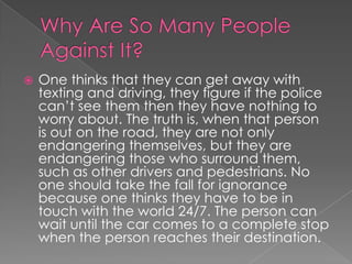 Why Are So Many People Against It?One thinks that they can get away with texting and driving, they figure if the police can’t see them then they have nothing to worry about. The truth is, when that person is out on the road, they are not only endangering themselves, but they are endangering those who surround them, such as other drivers and pedestrians. No one should take the fall for ignorance because one thinks they have to be in touch with the world 24/7. The person can wait until the car comes to a complete stop when the person reaches their destination.