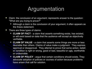 ArgumentationArgumentation
 Claim:Claim: the conclusion of an argument; represents answer to the question:
"What are you trying to prove?"
 Although a claim is the conclusion of your argument, it often appears as
the thesis statement.
 There are three types of claims:
 CLAIM OF FACT - a claim that asserts something exists, has existed,
or will exist based on data that the audience will accept as objectively
verifiable.
 CLAIM OF VALUE - a claim that asserts some things are more or less
desirable than others. Claims of value make a judgment. They express
approval or disapproval. They attempt to prove that some action, belief,
or condition is right or wrong, good or bad, beautiful or ugly, worthwhile
or undesirable.
 CLAIM OF POLICY - argue that certain conditions should exists. They
advocate adoption of policies or courses of action because problems
have arisen that call for solution.
 