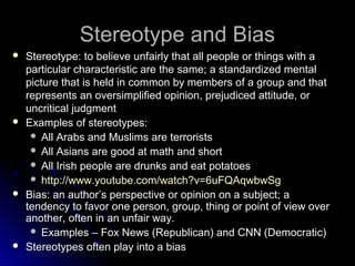 Stereotype and BiasStereotype and Bias
 Stereotype:Stereotype: to believe unfairly that all people or things with a
particular characteristic are the same; a standardized mental
picture that is held in common by members of a group and that
represents an oversimplified opinion, prejudiced attitude, or
uncritical judgment
 Examples of stereotypes:Examples of stereotypes:
 All Arabs and Muslims are terroristsAll Arabs and Muslims are terrorists
 All Asians are good at math and shortAll Asians are good at math and short
 All Irish people are drunks and eat potatoesAll Irish people are drunks and eat potatoes
 http://www.youtube.com/watch?v=6uFQAqwbwSghttp://www.youtube.com/watch?v=6uFQAqwbwSg
 Bias: an authorBias: an author’s perspective or opinion on a subject;’s perspective or opinion on a subject; a
tendency to favor one person, group, thing or point of view over
another, often in an unfair way.
 Examples – Fox News (Republican) and CNN (Democratic)Examples – Fox News (Republican) and CNN (Democratic)
 Stereotypes often play into a biasStereotypes often play into a bias
 