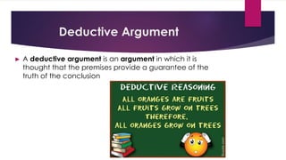 Deductive Argument
► A deductive argument is an argument in which it is
thought that the premises provide a guarantee of the
truth of the conclusion
 