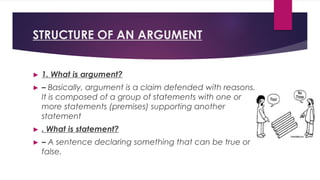 STRUCTURE OF AN ARGUMENT
► 1. What is argument?
► – Basically, argument is a claim defended with reasons.
It is composed of a group of statements with one or
more statements (premises) supporting another
statement
► . What is statement?
► – A sentence declaring something that can be true or
false.
 