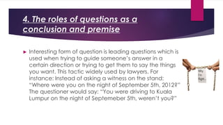 4. The roles of questions as a
conclusion and premise
► Interesting form of question is leading questions which is
used when trying to guide someone’s answer in a
certain direction or trying to get them to say the things
you want. This tactic widely used by lawyers. For
instance: Instead of asking a witness on the stand:
“Where were you on the night of September 5th, 2012?”
The questioner would say: “You were driving to Kuala
Lumpur on the night of Septemeber 5th, weren’t you?”
 