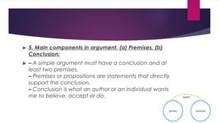 ► 5. Main components in argument. (a) Premises, (b)
Conclusion:
► – A simple argument must have a conclusion and at
least two premises.
– Premises or propositions are statements that directly
support the conclusion.
– Conclusion is what an author or an individual wants
me to believe, accept or do.
 
