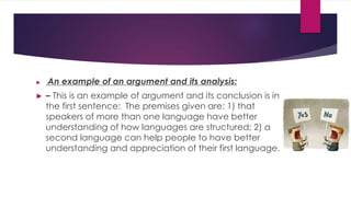 ► An example of an argument and its analysis:
► – This is an example of argument and its conclusion is in
the first sentence: The premises given are: 1) that
speakers of more than one language have better
understanding of how languages are structured; 2) a
second language can help people to have better
understanding and appreciation of their first language.
 