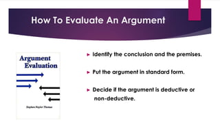 How To Evaluate An Argument
► Identify the conclusion and the premises.
► Put the argument in standard form.
► Decide if the argument is deductive or
non-deductive.
 