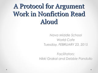 A Protocol for ArgumentA Protocol for Argument
Work in Nonfiction ReadWork in Nonfiction Read
AloudAloud
Nava Middle School
World Cafe
Tuesday, FEBRUARY 23, 2015
Facilitators:
Nikki Grakal and Debbie Pandullo
 