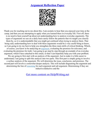 Argument Reflection Paper
Thank you for reaching out to me about this. I am ecstatic to hear that you enjoyed your time at the
camp, and that you are attempting to apply what you learned there in everyday life. First off, there
is no need to beat yourself up about not understanding how to analyze everyday arguments. The
types of arguments we use on a daily basis rarely follow the patterns that we taught you classify
them by, so it is understandable that you might get confused when trying to analyze them. That
being said, understanding how to deal with these arguments would be a very useful thing to know,
so I am going to try my best to help you strengthen the three main skills of critical thinking. Which,
of course, you know to be analyzing an argument, evaluating the premises for relevance, and
evaluating the premises for truth. I am going to go step by step through an example of an everyday
argument, which I have attached to this email, so that I can hopefully help you with your problem.
We are going to first start with an analysis of the argument. Just to make it a little easier to
understand, I am going to split this analysis into two parts. This first part is simple going to involve
a surface analysis of the argument. We will determine the issue, conclusion, and premises. The
second part will involve a somewhat deeper analysis. This will include diagraming the argument and
determining the line of reasoning for each argument and sub argument. Determining if they are
inductive/deductive and the
Get more content on HelpWriting.net
 