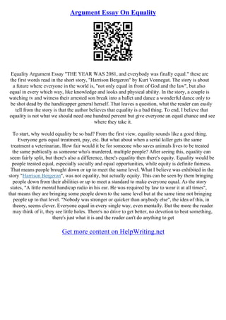 Argument Essay On Equality
Equality Argument Essay "THE YEAR WAS 2081, and everybody was finally equal." these are
the first words read in the short story, "Harrison Bergeron" by Kurt Vonnegut. The story is about
a future where everyone in the world is, "not only equal in front of God and the law", but also
equal in every which way, like knowledge and looks and physical ability. In the story, a couple is
watching tv and witness their arrested son break into a ballet and dance a wonderful dance only to
be shot dead by the handicapper general herself. That leaves a question, what the reader can easily
tell from the story is that the author believes that equality is a bad thing. To end, I believe that
equality is not what we should need one hundred percent but give everyone an equal chance and see
where they take it.
To start, why would equality be so bad? From the first view, equality sounds like a good thing.
Everyone gets equal treatment, pay, etc. But what about when a serial killer gets the same
treatment a veterinarian. How fair would it be for someone who saves animals lives to be treated
the same publically as someone who's murdered, multiple people? After seeing this, equality can
seem fairly split, but there's also a difference, there's equality then there's equity. Equality would be
people treated equal, especially socially and equal opportunities, while equity is definite fairness.
That means people brought down or up to meet the same level. What I believe was exhibited in the
story "Harrison Bergeron", was not equality, but actually equity. This can be seen by them bringing
people down from their abilities or up to meet a standard to make everyone equal. As the story
states, "A little mental handicap radio in his ear. He was required by law to wear it at all times",
that means they are bringing some people down to the same level but at the same time not bringing
people up to that level. "Nobody was stronger or quicker than anybody else", the idea of this, in
theory, seems clever. Everyone equal in every single way, even mentally. But the more the reader
may think of it, they see little holes. There's no drive to get better, no devotion to beat something,
there's just what it is and the reader can't do anything to get
Get more content on HelpWriting.net
 