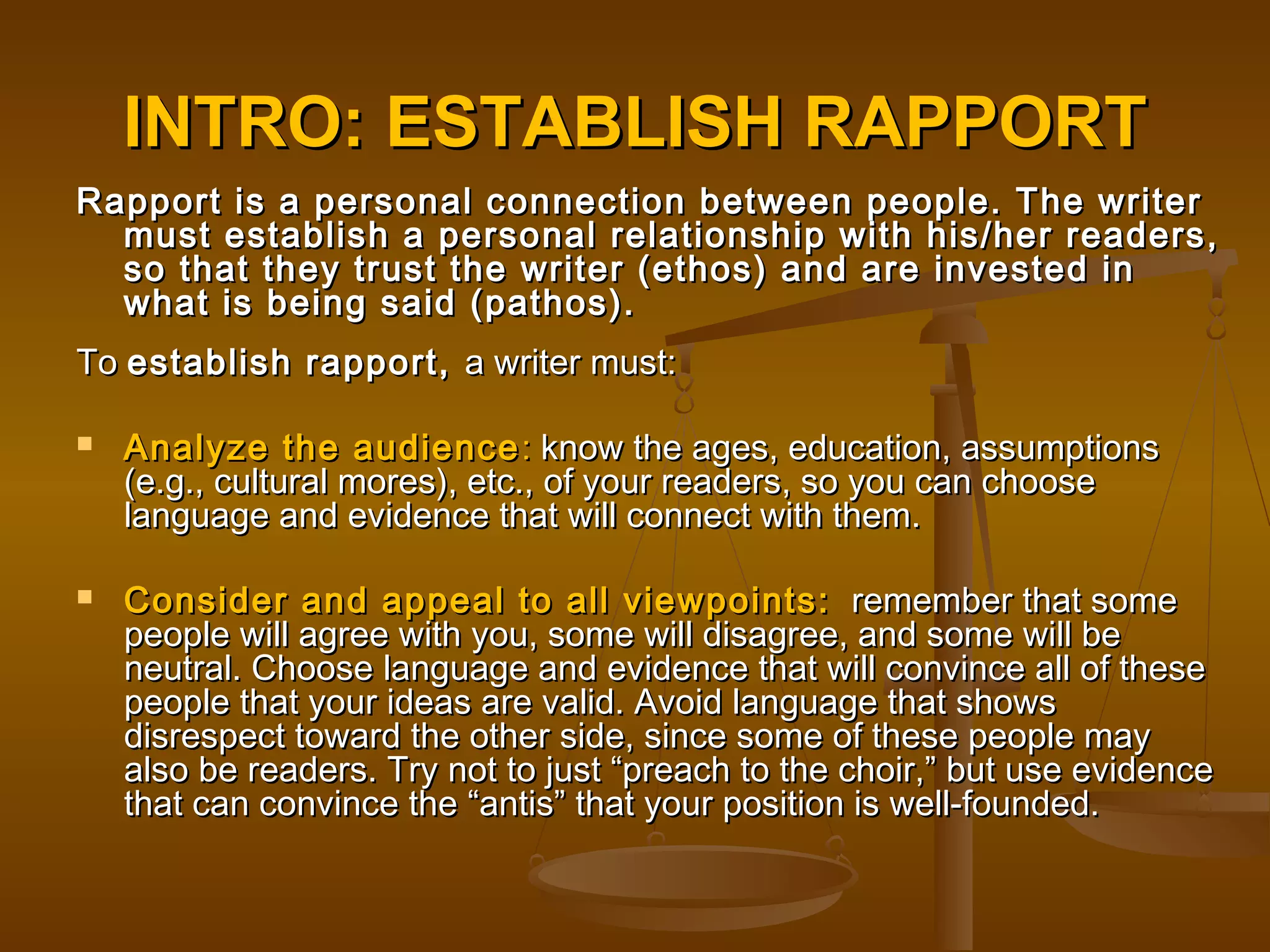 INTRO: ESTABLISH RAPPORTINTRO: ESTABLISH RAPPORT
Rapport is a personal connection between people. The writerRapport is a personal connection between people. The writer
must establish a personal relationship with his/her readers,must establish a personal relationship with his/her readers,
so that they trust the writer (ethos) and are invested inso that they trust the writer (ethos) and are invested in
what is being said (pathos).what is being said (pathos).
ToTo establish rapport,establish rapport, a writer must:a writer must:
 Analyze the audienceAnalyze the audience :: know the ages, education, assumptionsknow the ages, education, assumptions
(e.g., cultural mores), etc., of your readers, so you can choose(e.g., cultural mores), etc., of your readers, so you can choose
language and evidence that will connect with them.language and evidence that will connect with them.
 Consider and appeal to all viewpoints:Consider and appeal to all viewpoints: remember that someremember that some
people will agree with you, some will disagree, and some will bepeople will agree with you, some will disagree, and some will be
neutral. Choose language and evidence that will convince all of theseneutral. Choose language and evidence that will convince all of these
people that your ideas are valid. Avoid language that showspeople that your ideas are valid. Avoid language that shows
disrespect toward the other side, since some of these people maydisrespect toward the other side, since some of these people may
also be readers. Try not to just “preach to the choir,” but use evidencealso be readers. Try not to just “preach to the choir,” but use evidence
that can convince the “antis” that your position is well-founded.that can convince the “antis” that your position is well-founded.
 