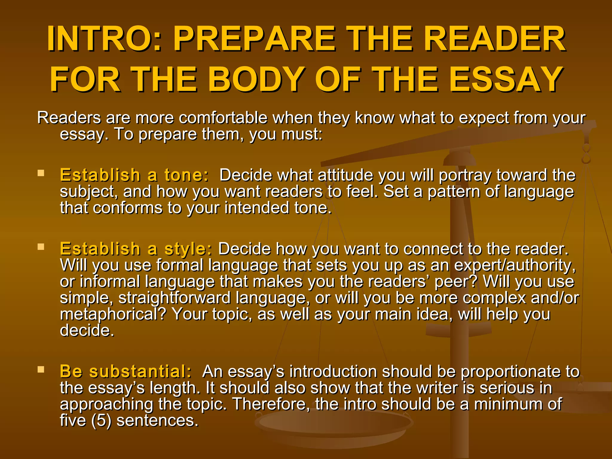 INTRO: PREPARE THE READERINTRO: PREPARE THE READER
FOR THE BODY OF THE ESSAYFOR THE BODY OF THE ESSAY
Readers are more comfortable when they know what to expect from yourReaders are more comfortable when they know what to expect from your
essay. To prepare them, you must:essay. To prepare them, you must:
 Establish a tone:Establish a tone: Decide what attitude you will portray toward theDecide what attitude you will portray toward the
subject, and how you want readers to feel. Set a pattern of languagesubject, and how you want readers to feel. Set a pattern of language
that conforms to your intended tone.that conforms to your intended tone.
 Establish a style:Establish a style: Decide how you want to connect to the reader.Decide how you want to connect to the reader.
Will you use formal language that sets you up as an expert/authority,Will you use formal language that sets you up as an expert/authority,
or informal language that makes you the readers’ peer? Will you useor informal language that makes you the readers’ peer? Will you use
simple, straightforward language, or will you be more complex and/orsimple, straightforward language, or will you be more complex and/or
metaphorical? Your topic, as well as your main idea, will help youmetaphorical? Your topic, as well as your main idea, will help you
decide.decide.
 Be substantial:Be substantial: An essay’s introduction should be proportionate toAn essay’s introduction should be proportionate to
the essay’s length. It should also show that the writer is serious inthe essay’s length. It should also show that the writer is serious in
approaching the topic. Therefore, the intro should be a minimum ofapproaching the topic. Therefore, the intro should be a minimum of
five (5) sentences.five (5) sentences.
 