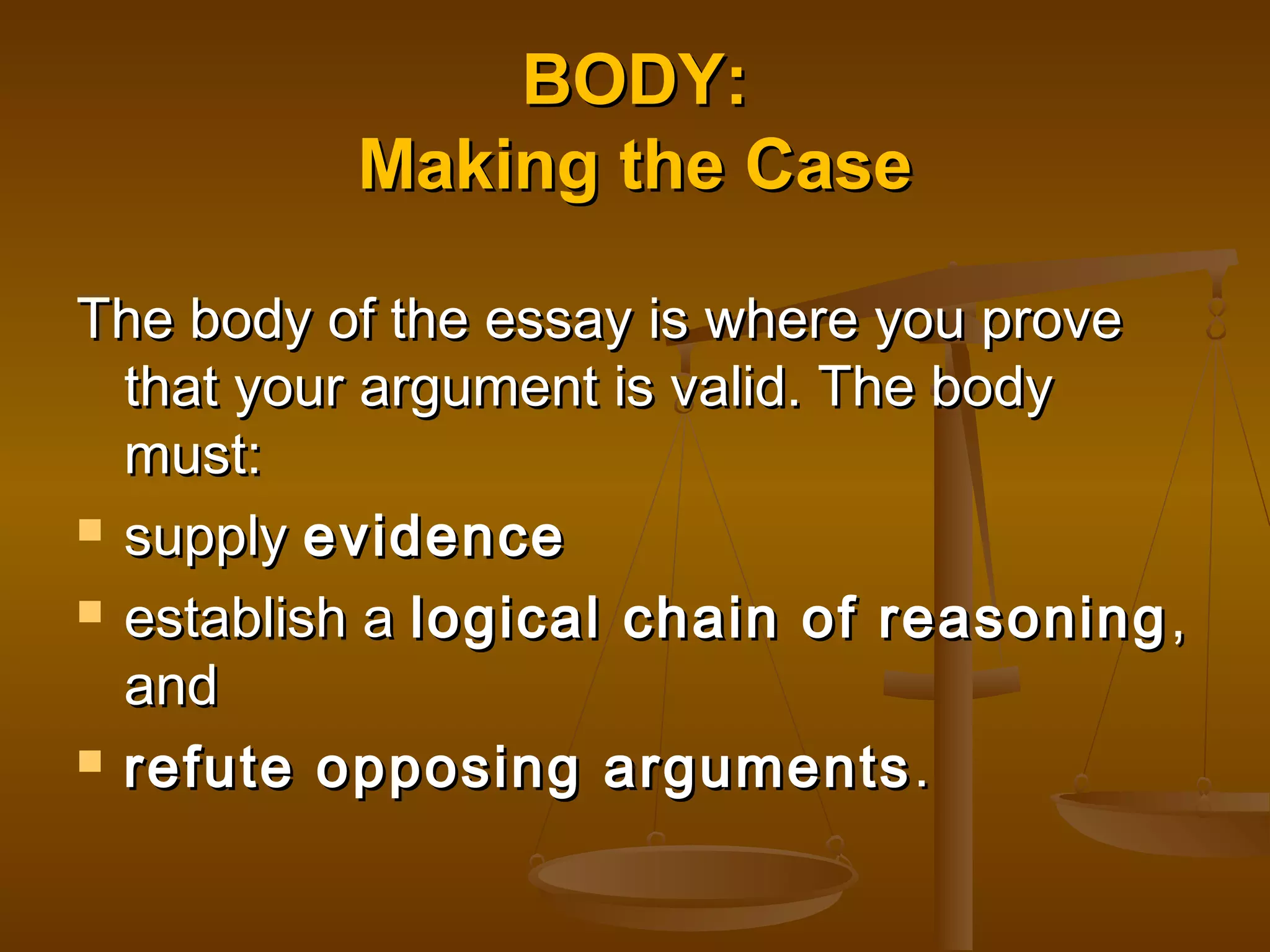 BODY:BODY:
Making the CaseMaking the Case
The body of the essay is where you proveThe body of the essay is where you prove
that your argument is valid. The bodythat your argument is valid. The body
must:must:
 supplysupply evidenceevidence
 establish aestablish a logical chain of reasoninglogical chain of reasoning ,,
andand
 refute opposing argumentsrefute opposing arguments ..
 