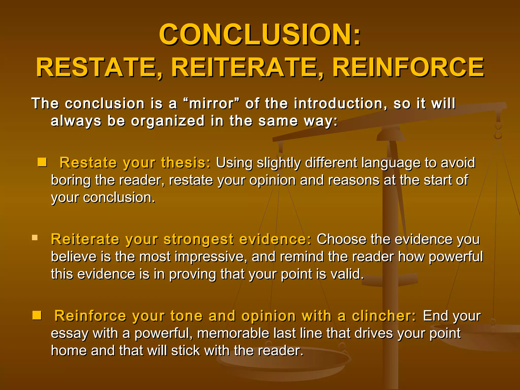 CONCLUSION:CONCLUSION:
RESTATE, REITERATE, REINFORCERESTATE, REITERATE, REINFORCE
The conclusion is a “mirror” of the introduction, so it willThe conclusion is a “mirror” of the introduction, so it will
always be organized in the same way:always be organized in the same way:
 Restate your thesis:Restate your thesis: Using slightly different language to avoidUsing slightly different language to avoid
boring the reader, restate your opinion and reasons at the start ofboring the reader, restate your opinion and reasons at the start of
your conclusion.your conclusion.
 Reiterate your strongest evidence:Reiterate your strongest evidence: Choose the evidence youChoose the evidence you
believe is the most impressive, and remind the reader how powerfulbelieve is the most impressive, and remind the reader how powerful
this evidence is in proving that your point is valid.this evidence is in proving that your point is valid.
 Reinforce your tone and opinion with a clincher:Reinforce your tone and opinion with a clincher: End yourEnd your
essay with a powerful, memorable last line that drives your pointessay with a powerful, memorable last line that drives your point
home and that will stick with the reader.home and that will stick with the reader.
 