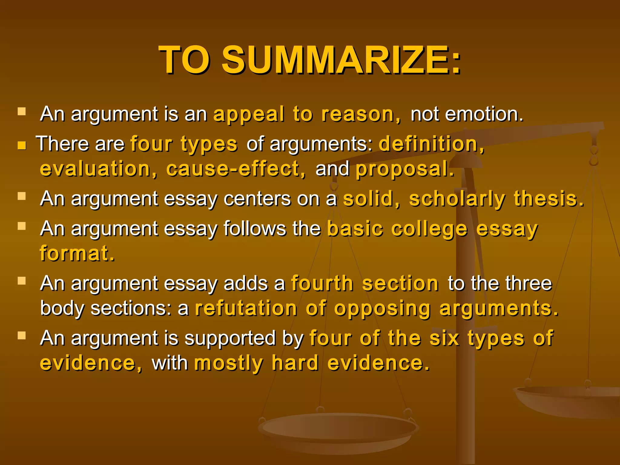 TO SUMMARIZE:TO SUMMARIZE:
 An argument is anAn argument is an appeal to reason,appeal to reason, not emotion.not emotion.
 There areThere are four typesfour types of arguments:of arguments: definition,definition,
evaluation, cause-effect,evaluation, cause-effect, andand proposal.proposal.
 An argument essay centers on aAn argument essay centers on a solid, scholarly thesis.solid, scholarly thesis.
 An argument essay follows theAn argument essay follows the basic college essaybasic college essay
format.format.
 An argument essay adds aAn argument essay adds a fourth sectionfourth section to the threeto the three
body sections: abody sections: a refutation of opposing arguments.refutation of opposing arguments.
 An argument is supported byAn argument is supported by four of the six types offour of the six types of
evidence,evidence, withwith mostly hard evidence.mostly hard evidence.
 