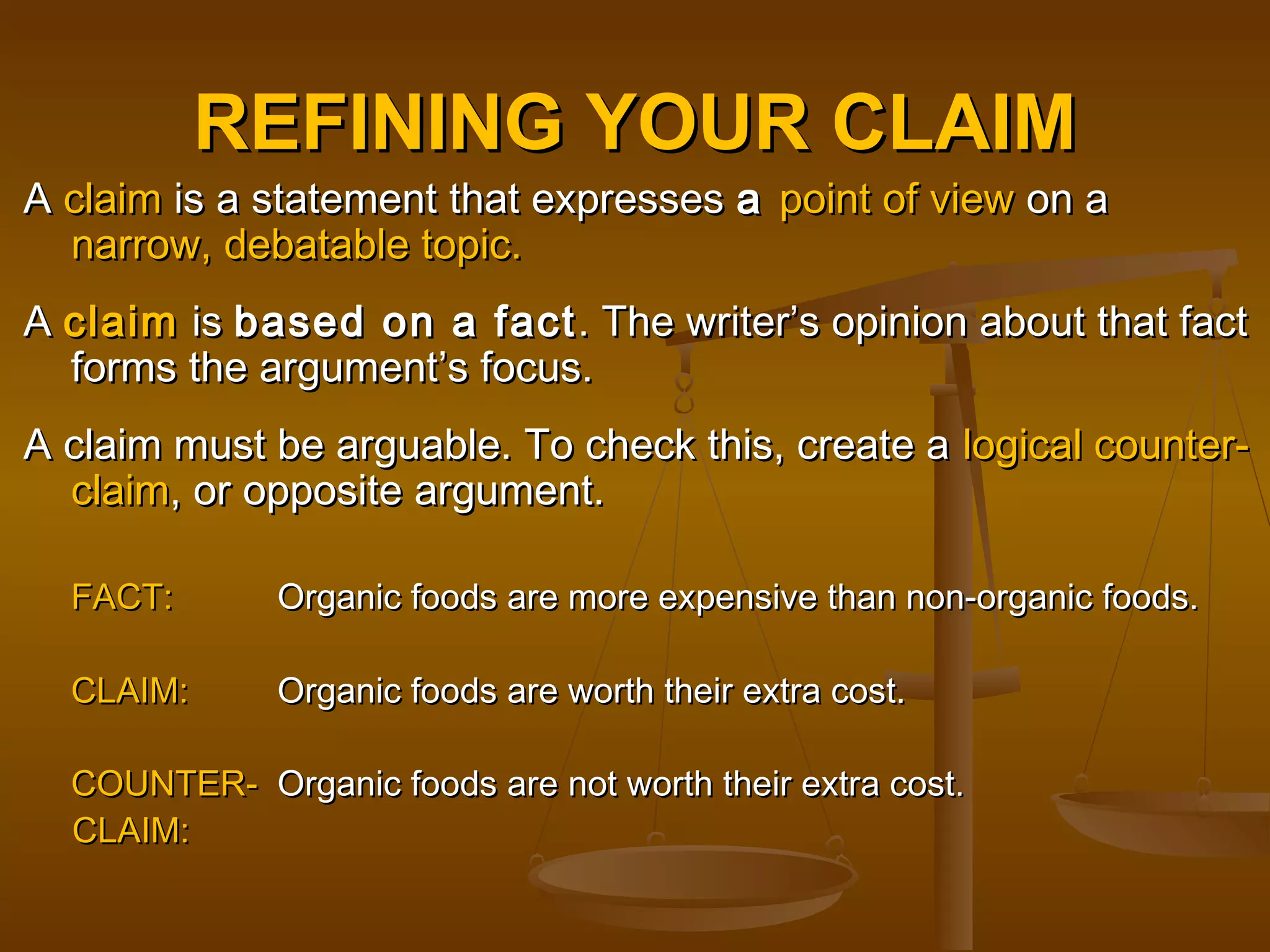 REFINING YOUR CLAIMREFINING YOUR CLAIM
AA claimclaim is a statement that expressesis a statement that expresses aa point of viewpoint of view on aon a
narrow, debatable topic.narrow, debatable topic.
AA claimclaim isis based on a factbased on a fact. The writer’s opinion about that fact. The writer’s opinion about that fact
forms the argument’s focus.forms the argument’s focus.
A claim must be arguable. To check this, create aA claim must be arguable. To check this, create a logical counter-logical counter-
claimclaim, or opposite argument., or opposite argument.
FACT:FACT: Organic foods are more expensive than non-organic foods.Organic foods are more expensive than non-organic foods.
CLAIM:CLAIM: Organic foods are worth their extra cost.Organic foods are worth their extra cost.
COUNTER-COUNTER- Organic foods are not worth their extra costOrganic foods are not worth their extra cost..
CLAIM:CLAIM:
 