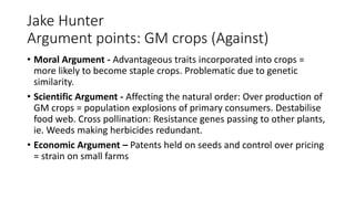 Jake Hunter
Argument points: GM crops (Against)
• Moral Argument - Advantageous traits incorporated into crops =
more likely to become staple crops. Problematic due to genetic
similarity.
• Scientific Argument - Affecting the natural order: Over production of
GM crops = population explosions of primary consumers. Destabilise
food web. Cross pollination: Resistance genes passing to other plants,
ie. Weeds making herbicides redundant.
• Economic Argument – Patents held on seeds and control over pricing
= strain on small farms
 