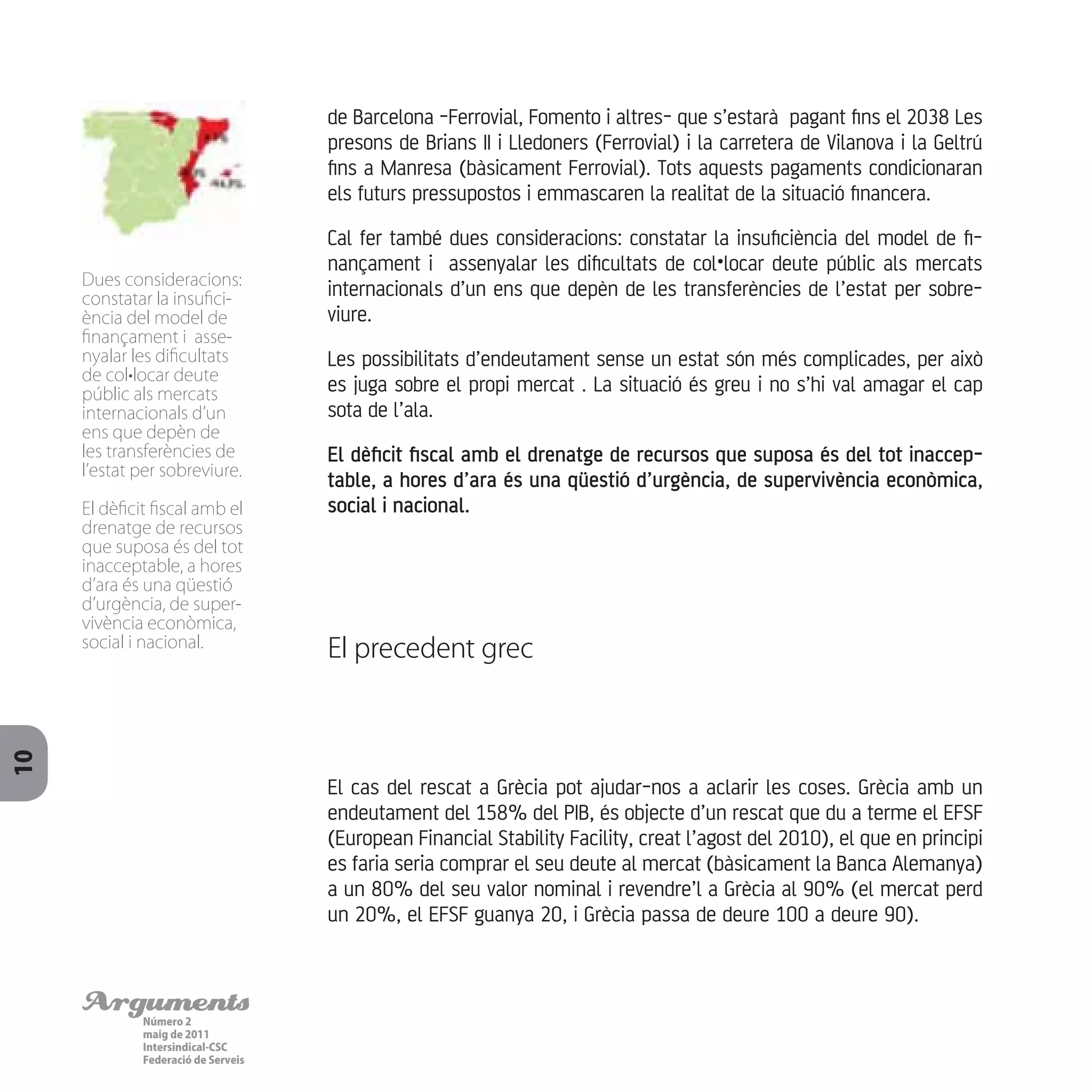 ArgumentsNúmero 2
maig de 2011
Intersindical-CSC
Federació de Serveis
10
El cas del rescat a Grècia pot ajudar-nos a aclarir les coses. Grècia amb un
endeutament del 158% del PIB, és objecte d’un rescat que du a terme el EFSF
(European Financial Stability Facility, creat l’agost del 2010), el que en principi
es faria seria comprar el seu deute al mercat (bàsicament la Banca Alemanya)
a un 80% del seu valor nominal i revendre’l a Grècia al 90% (el mercat perd
un 20%, el EFSF guanya 20, i Grècia passa de deure 100 a deure 90).
de Barcelona -Ferrovial, Fomento i altres- que s’estarà pagant fins el 2038 Les
presons de Brians II i Lledoners (Ferrovial) i la carretera de Vilanova i la Geltrú
fins a Manresa (bàsicament Ferrovial). Tots aquests pagaments condicionaran
els futurs pressupostos i emmascaren la realitat de la situació financera.
Cal fer també dues consideracions: constatar la insuficiència del model de fi-
nançament i assenyalar les dificultats de col•locar deute públic als mercats
internacionals d’un ens que depèn de les transferències de l’estat per sobre-
viure.
Les possibilitats d’endeutament sense un estat són més complicades, per això
es juga sobre el propi mercat . La situació és greu i no s’hi val amagar el cap
sota de l’ala.
El dèficit fiscal amb el drenatge de recursos que suposa és del tot inaccep-
table, a hores d’ara és una qüestió d’urgència, de supervivència econòmica,
social i nacional.
El precedent grec
Dues consideracions:
constatar la insufici-
ència del model de
finançament i asse-
nyalar les dificultats
de col•locar deute
públic als mercats
internacionals d’un
ens que depèn de
les transferències de
l’estat per sobreviure.
El dèficit fiscal amb el
drenatge de recursos
que suposa és del tot
inacceptable, a hores
d’ara és una qüestió
d’urgència, de super-
vivència econòmica,
social i nacional.
 